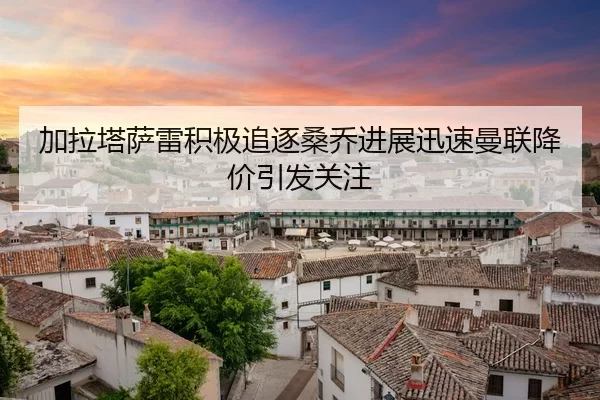 加拉塔萨雷积极追逐桑乔进展迅速曼联降价引发关注