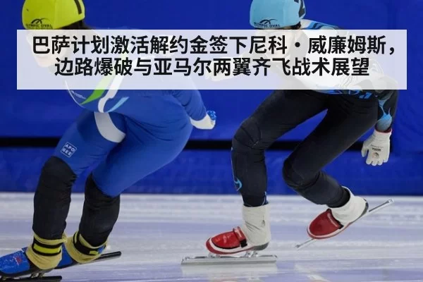 巴萨计划激活解约金签下尼科·威廉姆斯，边路爆破与亚马尔两翼齐飞战术展望