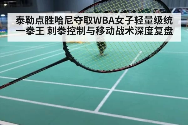 泰勒点胜哈尼夺取WBA女子轻量级统一拳王 刺拳控制与移动战术深度复盘