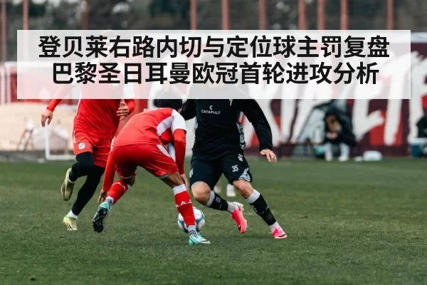 登贝莱右路内切与定位球主罚复盘 巴黎圣日耳曼欧冠首轮进攻分析