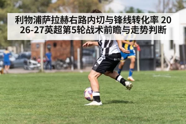 利物浦萨拉赫右路内切与锋线转化率 2026-27英超第5轮战术前瞻与走势判断